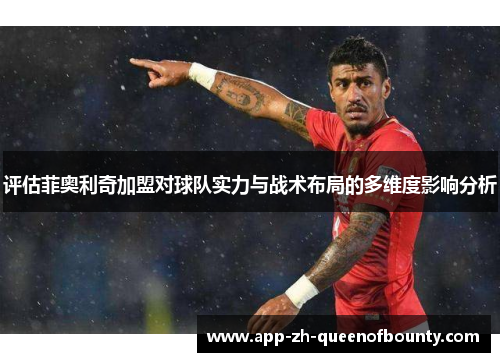 评估菲奥利奇加盟对球队实力与战术布局的多维度影响分析