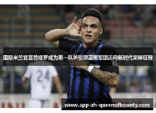 国际米兰官宣劳塔罗成为第一队长引领蓝黑军团迈向新时代荣耀征程